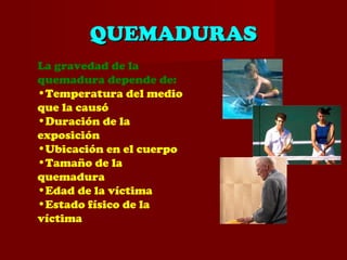 QUEMADURASQUEMADURAS
La gravedad de la
quemadura depende de:
•Temperatura del medio
que la causó
•Duración de la
exposición
•Ubicación en el cuerpo
•Tamaño de la
quemadura
•Edad de la víctima
•Estado físico de la
víctima
 