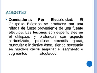 AGENTES Quemaduras Por Electricidad:  El Chispazo Eléctrico se producen por una ráfaga de fuego proveniente de una fuente eléctrica. Las lesiones son superficiales en el chispazo y profundas con aspecto carbonizado, produce necrosis grasa, muscular e inclusive ósea, siendo necesario en muchos casos amputar el segmento o segmentos afectados.    