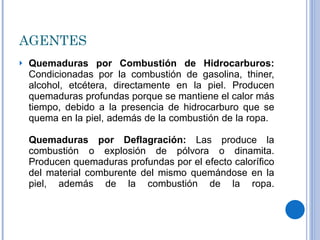 AGENTES Quemaduras por Combustión de Hidrocarburos:  Condicionadas por la combustión de gasolina, thiner, alcohol, etcétera, directamente en la piel. Producen quemaduras profundas porque se mantiene el calor más tiempo, debido a la presencia de hidrocarburo que se quema en la piel, además de la combustión de la ropa.    Quemaduras por Deflagración:  Las produce la combustión o explosión de pólvora o dinamita. Producen quemaduras profundas por el efecto calorífico del material comburente del mismo quemándose en la piel, además de la combustión de la ropa. 