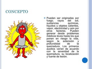 CONCEPTO Pueden ser originadas por fuego, rayos del sol, sustancias químicas, líquidos u objetos calientes, vapor, electricidad y aún por otros factores. Pueden generar desde problemas médicos leves hasta los que ponen en riesgo la vida, según la extensión y profundidad de la quemadura. Los primeros auxilios varían de acuerdo con la severidad de la quemadura, su localización y fuente de lesión. 
