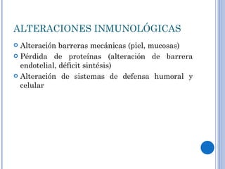 ALTERACIONES INMUNOLÓGICAS Alteración barreras mecánicas (piel, mucosas) Pérdida de proteínas (alteración de barrera endotelial, déficit sintésis) Alteración de sistemas de defensa humoral y celular 