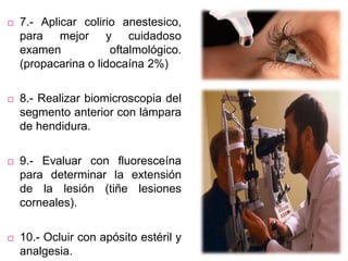  7.- Aplicar colirio anestesico,
para mejor y cuidadoso
examen oftalmológico.
(propacarina o lidocaína 2%)
 8.- Realizar biomicroscopia del
segmento anterior con lámpara
de hendidura.
 9.- Evaluar con fluoresceína
para determinar la extensión
de la lesión (tiñe lesiones
corneales).
 10.- Ocluir con apósito estéril y
analgesia.
 