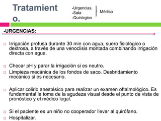 Tratamient
o.
-URGENCIAS:
 Irrigación profusa durante 30 min con agua, suero fisiológico o
dextrosa, a través de una venoclisis montada combinando irrigación
directa con agua.
 Checar pH y parar la irrigación si es neutro.
 Limpieza mecánica de los fondos de saco. Desbridamiento
mecánico si es necesario.
 Aplicar colirio anestésico para realizar un examen oftalmológico. Es
fundamental la toma de la agudeza visual desde el punto de vista de
pronóstico y el médico legal.
 Si el paciente es un niño no cooperador llevar al quirófano.
 Hospitalizar.
-Urgencias.
-Sala
-Quirúrgico
Médico
 
