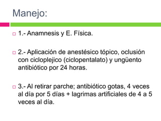 Manejo:
 1.- Anamnesis y E. Física.
 2.- Aplicación de anestésico tópico, oclusión
con cicloplejico (ciclopentalato) y ungüento
antibiótico por 24 horas.
 3.- Al retirar parche; antibiótico gotas, 4 veces
al día por 5 días + lagrimas artificiales de 4 a 5
veces al día.
 