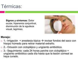 Térmicas:
Manejo:
 1.- Irrigación + anestesia tópica  revisar fondos del saco con
hisopo húmedo para retirar material extraño.
 2.- Oclusión con ciclopléjico y ungüento antibiótico.
 3.- Seguimiento: cada 24 horas parche con ciclopléjico +
ungüento antibiótico cada día hasta que la lesión corneal se
haya curado.
Signos y síntomas: Dolor
ocular, hiperemia conjuntival,
disminución de la agudeza
visual, lagrimeo.
 