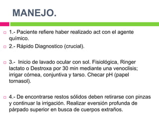 MANEJO.
 1.- Paciente refiere haber realizado act con el agente
químico.
 2.- Rápido Diagnostico (crucial).
 3.- Inicio de lavado ocular con sol. Fisiológica, Ringer
lactato o Destroxa por 30 min mediante una venoclisis;
irrigar córnea, conjuntiva y tarso. Checar pH (papel
tornasol).
 4.- De encontrarse restos sólidos deben retirarse con pinzas
y continuar la irrigación. Realizar eversión profunda de
párpado superior en busca de cuerpos extraños.
 