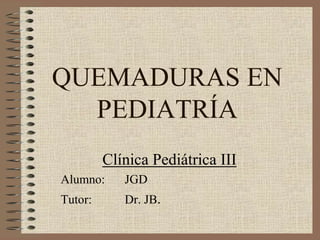 QUEMADURAS EN
  PEDIATRÍA
         Clínica Pediátrica III
Alumno:     JGD
Tutor:      Dr. JB.
 