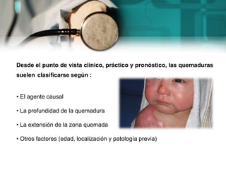 Desde el punto de vista clínico, práctico y pronóstico, las quemaduras
suelen clasificarse según :
• El agente causal
• La profundidad de la quemadura
• La extensión de la zona quemada
• Otros factores (edad, localización y patología previa)
 