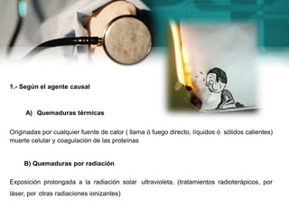 1.- Según el agente causal
A) Quemaduras térmicas
Originadas por cualquier fuente de calor ( llama ó fuego directo, líquidos ó sólidos calientes)
muerte celular y coagulación de las proteínas
B) Quemaduras por radiación
Exposición prolongada a la radiación solar ultravioleta, (tratamientos radioterápicos, por
láser, por otras radiaciones ionizantes)
 