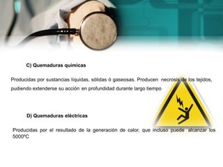 C) Quemaduras químicas
Producidas por sustancias líquidas, sólidas ó gaseosas. Producen necrosis de los tejidos,
pudiendo extenderse su acción en profundidad durante largo tiempo
D) Quemaduras eléctricas
Producidas por el resultado de la generación de calor, que incluso puede alcanzar los
5000ºC
 