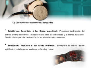 C) Quemaduras subdermicas ( 3er grado)
• Subdérmica Superficial ó 3er Grado superficial: Presentan destrucción del
estrato dermo-epidérmico, aspecto oscila entre el carbonaceo y el blanco nacarado.
Son indoloras por total destrucción de las terminaciones nerviosas
• Subdérmica Profunda ó 3er Grado Profundo: Sobrepasa el estrato dermo
epidérmico y daña grasa, tendones, músculo y hueso
 