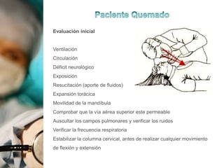 Evaluación inicial
Ventilación
Circulación
Déficit neurológico
Exposición
Resucitación (aporte de fluidos)
Expansión torácica
Movilidad de la mandíbula
Comprobar que la vía aérea superior este permeable
Auscultar los campos pulmonares y verificar los ruidos
Verificar la frecuencia respiratoria
Estabilizar la columna cervical, antes de realizar cualquier movimiento
de flexión y extensión
 