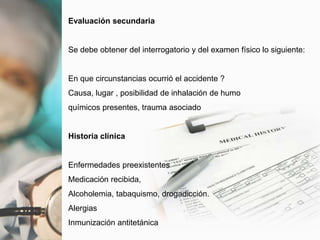 Evaluación secundaria
Se debe obtener del interrogatorio y del examen físico lo siguiente:
En que circunstancias ocurrió el accidente ?
Causa, lugar , posibilidad de inhalación de humo
químicos presentes, trauma asociado
Historia clínica
Enfermedades preexistentes
Medicación recibida,
Alcoholemia, tabaquismo, drogadicción.
Alergias
Inmunización antitetánica
 