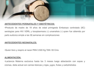 ANTECEDENTES PERINATALES Y OBSTÉTRICOS:
•Producto de madre de 19 años de edad primigesta Embarazo controlado (8C)
serologías para HIV VDRL y toxoplasmosis (-) uroanalisis (-) quien fue obtenido por
parto eutócico simple a las 38 semanas sin complicaciones
ANTECEDENTES NEONATALES:
•Quien lloro y respiro al nacer PAN 3.500 Kg TAN: 55 Cms
ALIMENTACIÓN:
•Lactancia Materna exclusiva hasta los 3 meses luego ablactación con sopas y
cremas, dieta actual con carnes blancas y rojas, jugos, frutas y carbohidratos
 