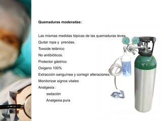 Quemaduras moderadas:
Las mismas medidas tópicas de las quemaduras leves
Quitar ropa y prendas.
Toxoide tetánico
No antibióticos.
Protector gástrico
Oxigeno 100%
Extracción sanguínea y corregir alteraciones.
Monitorizar signos vitales
Analgesia :
sedación
Analgesia pura
 