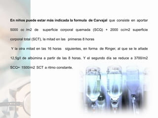 En niños puede estar más indicada la formula de Carvajal que consiste en aportar
5000 cc /m2 de superficie corporal quemada (SCQ) + 2000 cc/m2 superficie
corporal total (SCT), la mitad en las primeras 8 horas
Y la otra mitad en las 16 horas siguientes, en forma de Ringer, al que se le añade
12,5g/l de albúmina a partir de las 8 horas. Y el segundo día se reduce a 3700/m2
SCQ+ 1500/m2 SCT a ritmo constante.
 