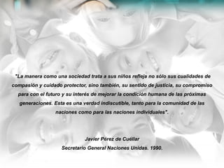 "La manera como una sociedad trata a sus niños refleja no sólo sus cualidades de
compasión y cuidado protector, sino también, su sentido de justicia, su compromiso
para con el futuro y su interés de mejorar la condición humana de las próximas
generaciones. Esta es una verdad indiscutible, tanto para la comunidad de las
naciones como para las naciones individuales".
Javier Pérez de Cuéllar
Secretario General Naciones Unidas. 1990.
 