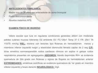 ANTECEDENTES FAMILIARES:
• Madre viva de 26 años con antecedente de asma bronquial
• Padre desconoce datos
• Abuelos maternos APS
EXAMEN FÍSICO DE INGRESO
Valoro escolar que luce en regulares condiciones generales afebril con moderada
palidez cutáneo mucosa tolerando O2 ambiente SV: FC:120x1 Temp 37 C FR: 29x1 TA
110/70 mm/hg PIEL: morena con lesiones tipo flictenas en hemiabdomen manos y
miembros inferior izquierdo turgor y elasticidad disminuido llenado capilar de 2 seg C/P:
tórax simetrico normoexpansible ruidos cardiacos rítmicos sin soplos ni galope ruidos
respiratorios presentes sin agregagados ABDOMEN: blando deprimible RH+ se evidencia
quemadura de 2do grado con flictenas y signos de flogosis en hemiabdomen anterior
EXTREMIDADES: simétricas eutróficas se evidencia quemadura de 1er grado en miembro
inferior izquierdo y brazo derecho NEUROLÓGICO: Vigil.
 