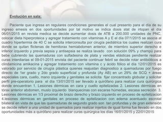 Evolución en sala:
Paciente que ingresa en regulares condiciones generales el cual presento para el día de su
ingreso emesis en dos oportunidades por tal motivo se indica dosis stat de irtopan el día
06/01/2015 en revista medica se decide aumentar dosis de ATB a 200.000 unidades de PNC,
colocar dieta hiperproteica y agregar tratamiento con vitaminas A y E el día 07/1/2015 se asocia al
cuadro hipertermia de 40 C se solicita interconsulta por cirugía pediátrica los cuales realizan cura
donde se quitan flictenas de hemitorax hemiabdomen anterior, de miembro superior derecho e
inferior izquierdo y previa sepsia y antisepsia se realiza lavado con solución 09% y champú para
bebe cubriendo las quemaduras con sulfadesina de plata y vendas elásticas pendiente realizar
curas interdiarias el 09-01-2015 envista del paciente continuar febril se decide rotar antibióticos a
clindamicina amikacina y agregar tratamiento con vitamina c y ácido fólico el día 12/01/2015 es
valorado por servicio de cirugía plástica quienes reajustan diagnostico a quemaduras por fuego
directo de 1er grado y 2do grado superficial y profunda (Ay AB) en un 29% de SCQ + áreas
especiales cara, cuello, mano izquierda y genitales se solicita fijar concentrado globular y solicitar
perfil pre-operatorio para el día 13/01/2015 ser llevado a quirófano para realizar cura quirúrgica
donde encuentran 1. Lesiones dérmicas en cara y cuello epitelizadas 2. Lesiones dérmicas en
tórax anterior abdomen, muslo izquierdo blanquecinas con escaras húmedas, escasa secreción 3.
Lesiones dérmicas en 1/3 proximal de brazo derecho y brazo izquierdo en proceso de epitelizacion
4.lesiones dérmicas en genitales en proceso de epitelizacion con edema acentuado escrotal
bilateral en vista de que las quemaduras de segundo grado son tan profundas y de gran extensión
se decide referir a una unidad de quemados para realizar injertos de igual forma fue llevado en dos
oportunidades más a quirófano para realizar curas quirúrgica los días 16/01/2015 y 22/01/2015
 