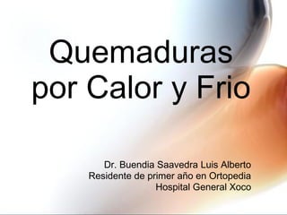 Quemaduras 
por Calor y Frio 
Dr. Buendia Saavedra Luis Alberto 
Residente de primer año en Ortopedia 
Hospital General Xoco 
 
