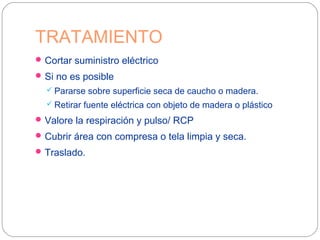 TRATAMIENTO
Cortar suministro eléctrico
Si no es posible
 Pararse sobre superficie seca de caucho o madera.
 Retirar fuente eléctrica con objeto de madera o plástico
Valore la respiración y pulso/ RCP
Cubrir área con compresa o tela limpia y seca.
Traslado.
 