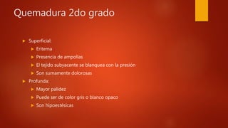 Quemadura 2do grado
 Superficial:
 Eritema
 Presencia de ampollas
 El tejido subyacente se blanquea con la presión
 Son sumamente dolorosas
 Profunda:
 Mayor palidez
 Puede ser de color gris o blanco opaco
 Son hipoestésicas
 