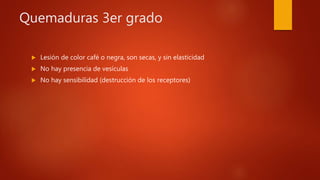 Quemaduras 3er grado
 Lesión de color café o negra, son secas, y sin elasticidad
 No hay presencia de vesículas
 No hay sensibilidad (destrucción de los receptores)
 