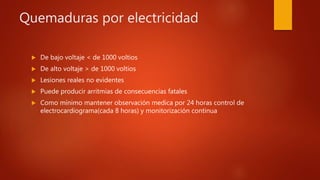 Quemaduras por electricidad
 De bajo voltaje < de 1000 voltios
 De alto voltaje > de 1000 voltios
 Lesiones reales no evidentes
 Puede producir arritmias de consecuencias fatales
 Como mínimo mantener observación medica por 24 horas control de
electrocardiograma(cada 8 horas) y monitorización continua
 