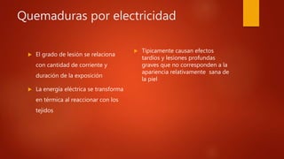 Quemaduras por electricidad
 El grado de lesión se relaciona
con cantidad de corriente y
duración de la exposición
 La energía eléctrica se transforma
en térmica al reaccionar con los
tejidos
 Típicamente causan efectos
tardíos y lesiones profundas
graves que no corresponden a la
apariencia relativamente sana de
la piel
 