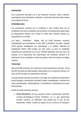 DEFINICIÓN
Es la exposición del tejido vivo a una sustancia corrosiva, ácida o alcalina,
dependiendo de la profundidad y extensión, ocasionara daño leve hasta intenso
en los tejidos de la piel.
EPIDEMIOLOGIA
Las quemaduras químicas son un problema a nivel mundial tanto por su
mortalidad como por su morbilidad, que se traduce en discapacidad.Según datos
de Organización Mundial de la Salud en 2002 hubo 320.000 muertes por
quemaduras en el mundo.
Los datos , anualmente reflejan más de 6.000 pacientes requieren
hospitalización por quemaduras; el año 2007 el Ministerio de Salud registró
6.435 egresos hospitalarios por quemaduras y el Instituto Nacional de
Estadísticas informó 569 muertes por esta causa. La tasa de mortalidad
específica por quemaduras fue 4,5 por 100.000 habitantes para ese año. Los
avances en el tratamiento han determinado una tendencia nacional a la
disminución de la mortalidad en todos los grupos, salvo en el grupo de adultos
mayores.
ETIOLOGIA
Más de 25 000 productos son capaces de causar quemaduras químicas. Cerca
del 40% de todas las enfermedades relacionadas con la ocupación afectan a la
piel y el 25% de estas son quemaduras químicas.
Las quemaduras químicas frecuentes en el hogar son causados por limpiadores
para el desagüe, removedores de pintura, fenoles, desinfectantes, hipoclorito de
sodio (desinfectantes, blanqueadores) y acídosulfurico (limpiadores de la taza
del excusado).
Dentro de estas sustancias tenemos:
 Ácido Clorhídrico.- Es muy corrosivo y ácido, a temperatura ambiente,
el cloruro de hidrógeno o •Ácido Clorhídrico es un gas ligeramente
amarillo, corrosivo, no inflamable, más pesado que el aire, de olor
fuertemente irritante. Cuando se expone al aire, el cloruro de hidrógeno
 
