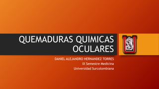QUEMADURAS QUIMICAS
OCULARES
DANIEL ALEJANDRO HERNANDEZ TORRES
IX Semestre Medicina
Universidad Surcolombiana
 