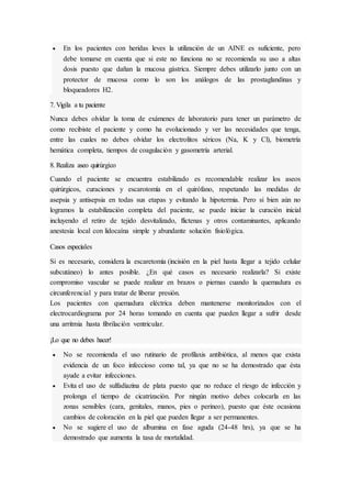  En los pacientes con heridas leves la utilización de un AINE es suficiente, pero
debe tomarse en cuenta que si este no funciona no se recomienda su uso a altas
dosis puesto que dañan la mucosa gástrica. Siempre debes utilizarlo junto con un
protector de mucosa como lo son los análogos de las prostaglandinas y
bloqueadores H2.
7. Vigila a tu paciente
Nunca debes olvidar la toma de exámenes de laboratorio para tener un parámetro de
como recibiste el paciente y como ha evolucionado y ver las necesidades que tenga,
entre las cuales no debes olvidar los electrolitos séricos (Na, K y Cl), biometría
hemática completa, tiempos de coagulación y gasometría arterial.
8. Realiza aseo quirúrgico
Cuando el paciente se encuentra estabilizado es recomendable realizar los aseos
quirúrgicos, curaciones y escarotomía en el quirófano, respetando las medidas de
asepsia y antisepsia en todas sus etapas y evitando la hipotermia. Pero si bien aún no
logramos la estabilización completa del paciente, se puede iniciar la curación inicial
incluyendo el retiro de tejido desvitalizado, flictenas y otros contaminantes, aplicando
anestesia local con lidocaína simple y abundante solución fisiológica.
Casos especiales
Si es necesario, considera la escaretomía (incisión en la piel hasta llegar a tejido celular
subcutáneo) lo antes posible. ¿En qué casos es necesario realizarla? Si existe
compromiso vascular se puede realizar en brazos o piernas cuando la quemadura es
circunferencial y para tratar de liberar presión.
Los pacientes con quemadura eléctrica deben mantenerse monitorizados con el
electrocardiograma por 24 horas tomando en cuenta que pueden llegar a sufrir desde
una arritmia hasta fibrilación ventricular.
¡Lo que no debes hacer!
 No se recomienda el uso rutinario de profilaxis antibiótica, al menos que exista
evidencia de un foco infeccioso como tal, ya que no se ha demostrado que ésta
ayude a evitar infecciones.
 Evita el uso de sulfadiazina de plata puesto que no reduce el riesgo de infección y
prolonga el tiempo de cicatrización. Por ningún motivo debes colocarla en las
zonas sensibles (cara, genitales, manos, pies o perineo), puesto que éste ocasiona
cambios de coloración en la piel que pueden llegar a ser permanentes.
 No se sugiere el uso de albumina en fase aguda (24-48 hrs), ya que se ha
demostrado que aumenta la tasa de mortalidad.
 