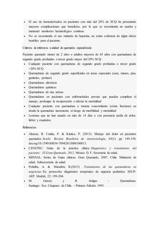  El uso de hemoderivados en pacientes con más del 20% de SCQ ha presentado
mayores complicaciones que beneficios, por lo que se recomienda no usarlos y
mantener monitoreo hematológico continuo.
 No se recomienda el uso rutinario de heparina, no existe evidencia de algún efecto
benéfico para el paciente.
Criterios de referencia a unidad de quemados especializada
Paciente quemado menor de 2 años o adultos mayores de 65 años con quemaduras de
segundo grado profundas o tercer grado mayor del 20% SCQ
 Cualquier paciente con quemaduras de segundo grado profundas o tercer grado
>20% SCQ
 Quemaduras de segundo grado superficiales en áreas especiales (cara, manos, pies,
genitales, perineo)
 Quemaduras eléctricas
 Quemaduras químicas
 Quemaduras de vías aéreas
 Quemaduras en pacientes con enfermedades previas que puedan complicar el
manejo, prolongar la recuperación o afectar la mortalidad
 Cualquier paciente con quemadura o trauma concomitante (cómo fracturas) en
donde la quemadura incrementa el riesgo de morbilidad y mortalidad
 Lesiones que no han sanado en más de 14 días o con presencia tardía de dolor,
fiebre y exudados
Referencias:
 Alencar, R. Cunha, P. & Kimico, P. (2013). Manejo del dolor en pacientes
quemados. Scielo: Revista Brasileira de Anestesiología, 63(1). pp 149-158.
doi.org/10.1590/S0034-70942013000100013.
 CENETEC: Guías de la práctica clínica. Diagnóstico y tratamiento del
paciente: El Gran Quemado, 2012. México D. F. Secretaría de salud.
 MINSAL: Series de Guías clínicas. Gran Quemado, 2007. Chile. Ministerio de
salud, Subsecretaría de salud.
 Peñalba, A. & Marañón, R.(2013) . Tratamiento de las quemaduras en
urgencias. En, protocolos diagnóstico terapéutico de urgencia pediatrica. SEUP-
AEP. Madrid, 22: 199-204.
 M. Garcés y R. Artigas - Quemaduras.
Santiago: Soc. Cirujanos de Chile. - Primera Edición 1995.
 