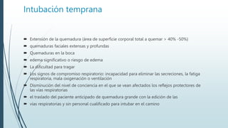 Intubación temprana
 Extensión de la quemadura (área de superficie corporal total a quemar > 40% -50%)
 quemaduras faciales extensas y profundas
 Quemaduras en la boca
 edema significativo o riesgo de edema
 La dificultad para tragar
 Los signos de compromiso respiratorio: incapacidad para eliminar las secreciones, la fatiga
respiratoria, mala oxigenación o ventilación
 Disminución del nivel de conciencia en el que se vean afectados los reflejos protectores de
las vías respiratorias
 el traslado del paciente anticipado de quemadura grande con la edición de las
 vías respiratorias y sin personal cualificado para intubar en el camino
 
