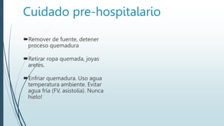 Cuidado pre-hospitalario
Remover de fuente, detener
proceso quemadura
Retirar ropa quemada, joyas
aretes.
Enfriar quemadura. Uso agua
temperatura ambiente. Evitar
agua fría (FV, asistolia). Nunca
hielo!
 