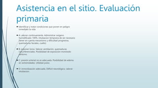 Asistencia en el sitio. Evaluación
primaria
 Identificar y tratar condiciones que ponen en peligro
inmediato la vida
 A: valorar continuamente. Administrar oxígeno
humidificado 100%. Intubacion temprana de ser necesario
(tener en cuenta mecanismo y dificultad progresiva,
quemaduras faciales, cuello)
 B: exponer torso. Valorar ventilación, quemaduras
circunferenciales. Posibilidad de exposición monóxido
carbono.
 C: presión arterial no es adecuada. Posibilidad de edema
en extremidades. Utilidad pulso.
 D: inmovilización adecuada. Déficit neurológico, valorar
intubacion.
 