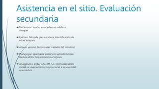 Asistencia en el sitio. Evaluación
secundaria
 Mecanismo lesión, antecedentes médicos,
alergias.
 Examen físico de pies a cabeza, identificación de
otras lesiones
 Acceso venoso. No retrasar traslado (60 minutos)
 Manejo piel quemada: cubrir con aposito limpio.
Reduce dolor. No antibióticos tópicos.
 Analgésicos: evitar rutas IM, SC. Intensidad dolor
inicial es inversamente proporcional a la severidad
quemadura
 