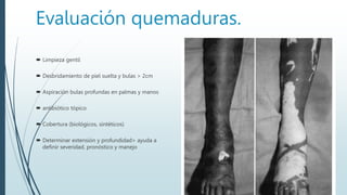 Evaluación quemaduras.
 Limpieza gentil
 Desbridamiento de piel suelta y bulas > 2cm
 Aspiración bulas profundas en palmas y manos
 antibiótico tópico
 Cobertura (biológicos, sintéticos)
 Determinar extensión y profundidad> ayuda a
definir severidad, pronóstico y manejo
 