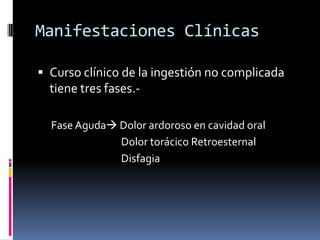 Manifestaciones Clínicas
 Curso clínico de la ingestión no complicada
tiene tres fases.-
Fase Aguda Dolor ardoroso en cavidad oral
Dolor torácico Retroesternal
Disfagia
 