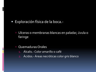  Exploración física de la boca.-
 Ulceras o membranas blancas en paladar, úvula o
faringe
 Quemaduras Orales
1. Álcalis.- Color amarillo o café
2. Ácidos.- Áreas necróticas color gris blanco
 