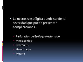  La necrosis esofágica puede ser de tal
severidad que puede presentar
complicaciones.-
 Perforación de Esófago o estómago
 Mediastinitis
 Peritonitis
 Hemorragia
 Muerte
 
