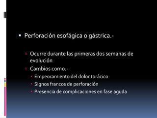  Perforación esofágica o gástrica.-
 Ocurre durante las primeras dos semanas de
evolución
 Cambios como.-
 Empeoramiento del dolor torácico
 Signos francos de perforación
 Presencia de complicaciones en fase aguda
 