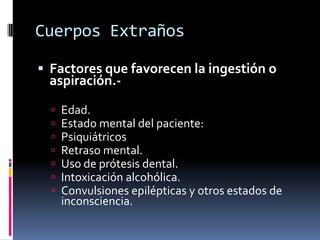 Cuerpos Extraños
 Factores que favorecen la ingestión o
aspiración.-
 Edad.
 Estado mental del paciente:
 Psiquiátricos
 Retraso mental.
 Uso de prótesis dental.
 Intoxicación alcohólica.
 Convulsiones epilépticas y otros estados de
inconsciencia.
 