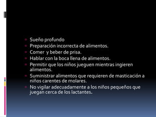  Sueño profundo
 Preparación incorrecta de alimentos.
 Comer y beber de prisa.
 Hablar con la boca llena de alimentos.
 Permitir que los niños jueguen mientras ingieren
alimentos.
 Suministrar alimentos que requieren de masticación a
niños carentes de molares.
 No vigilar adecuadamente a los niños pequeños que
juegan cerca de los lactantes.
 