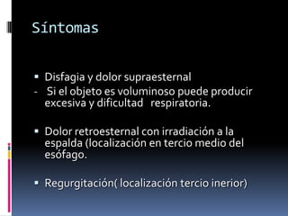 Síntomas
 Disfagia y dolor supraesternal
- Si el objeto es voluminoso puede producir
excesiva y dificultad respiratoria.
 Dolor retroesternal con irradiación a la
espalda (localización en tercio medio del
esófago.
 Regurgitación( localización tercio inerior)
 