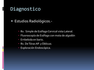 Diagnostico
 Estudios Radiológicos.-
 Rx. Simple de Esófago Cervical vista Lateral.
 Fluoroscopía de Esófago con mota de algodón
 Embebida en bario.
 Rx. DeTórax AP. y Oblicuo.
 Exploración Endoscópica.
 