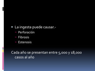  La ingesta puede causar.-
 Perforación
 Fibrosis
 Estenosis
Cada año se presentan entre 5,000 y 18,000
casos al año
 