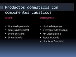 Productos domésticos con
componentes cáusticos
Alcalis Detergentes
 Liquido de plomería
 Tabletas de Clinitest
 Drano cristalino
 Drano liquido
 Liquido lavaplatos
 Detergente de lavadora
 Mr. Clean Liquido
 Top Job Liquido
 Limpiador Sanitario
 