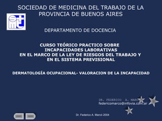 Dr. Federico A. Marcó 2004
SOCIEDAD DE MEDICINA DEL TRABAJO DE LA
PROVINCIA DE BUENOS AIRES
DEPARTAMENTO DE DOCENCIA
CURSO TEÓRICO PRACTICO SOBRE
INCAPACIDADES LABORATIVAS
EN EL MARCO DE LA LEY DE RIESGOS DEL TRABAJO Y
EN EL SISTEMA PREVISIONAL
DERMATOLOGÍA OCUPACIONAL- VALORACION DE LA INCAPACIDAD
DR. FEDERICO A. MARCÓ
federicomarco@infovia.com.ar
 