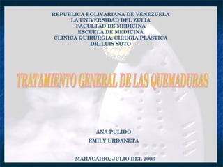 REPUBLICA BOLIVARIANA DE VENEZUELA LA UNIVERSIDAD DEL ZULIA FACULTAD DE MEDICINA ESCUELA DE MEDICINA CLINICA QUIRÚRGIA: CIRUGIA PLÁSTICA DR. LUIS SOTO TRATAMIENTO GENERAL DE LAS QUEMADURAS ANA PULIDO  EMILY URDANETA  MARACAIBO, JULIO DEL 2008 